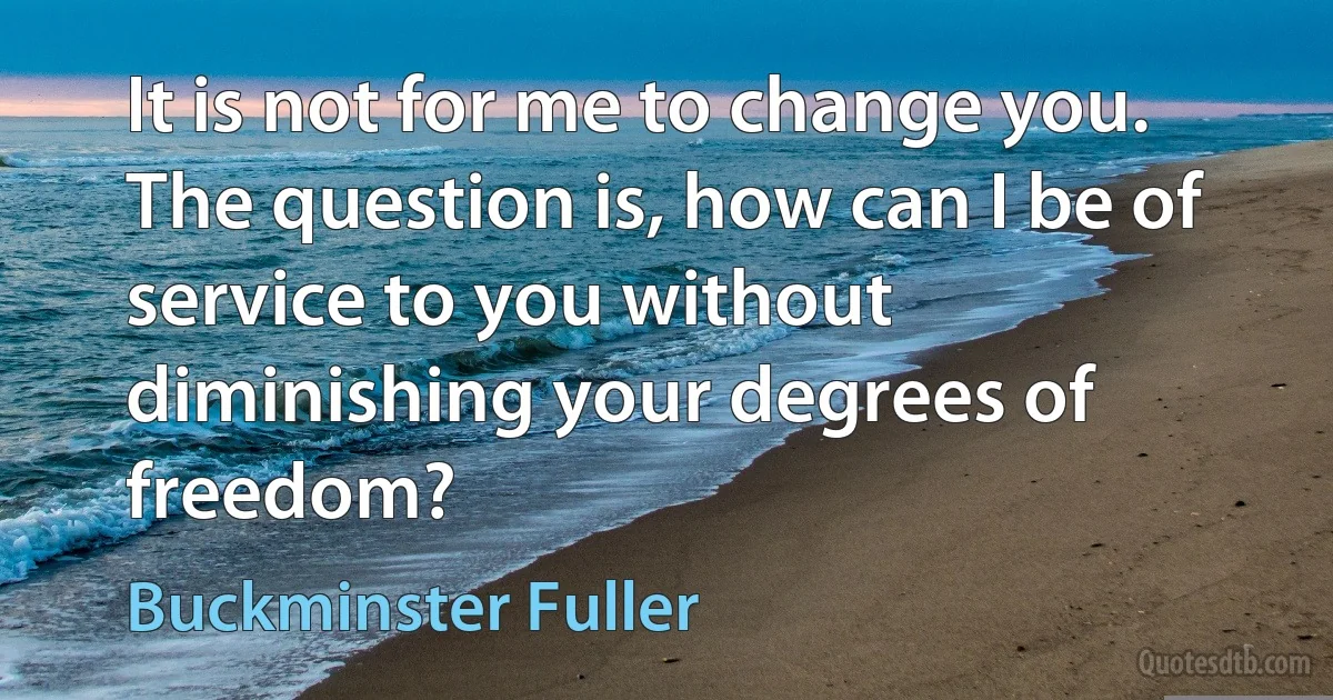 It is not for me to change you. The question is, how can I be of service to you without diminishing your degrees of freedom? (Buckminster Fuller)