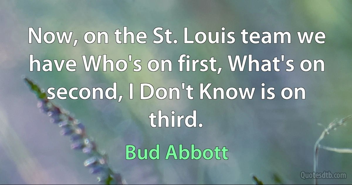 Now, on the St. Louis team we have Who's on first, What's on second, I Don't Know is on third. (Bud Abbott)