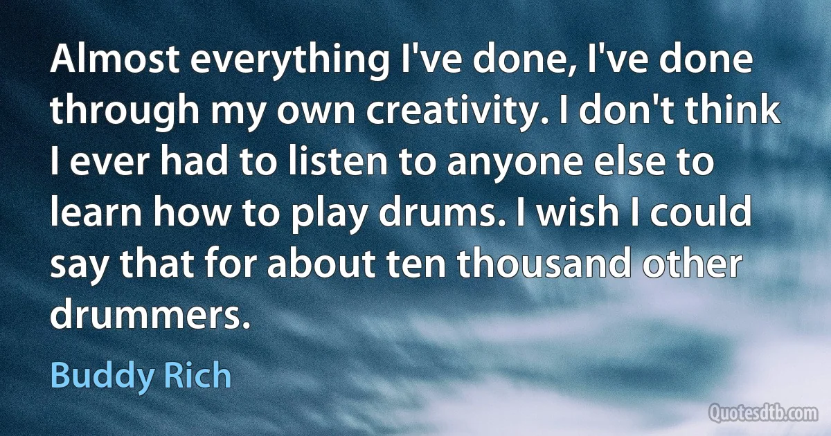 Almost everything I've done, I've done through my own creativity. I don't think I ever had to listen to anyone else to learn how to play drums. I wish I could say that for about ten thousand other drummers. (Buddy Rich)