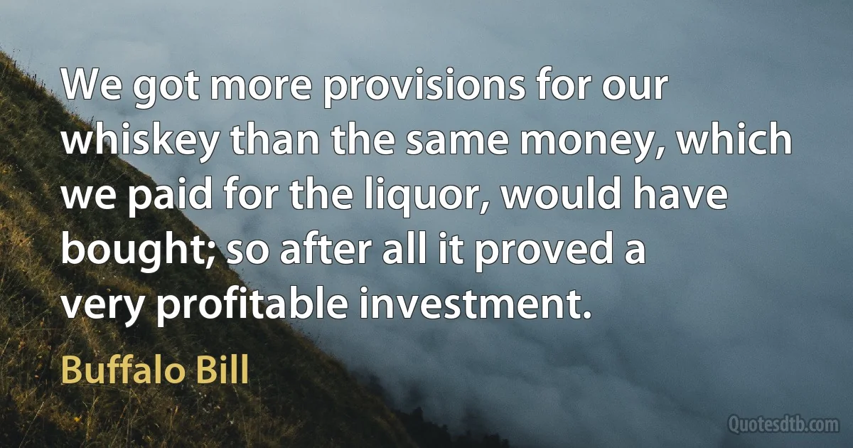 We got more provisions for our whiskey than the same money, which we paid for the liquor, would have bought; so after all it proved a very profitable investment. (Buffalo Bill)