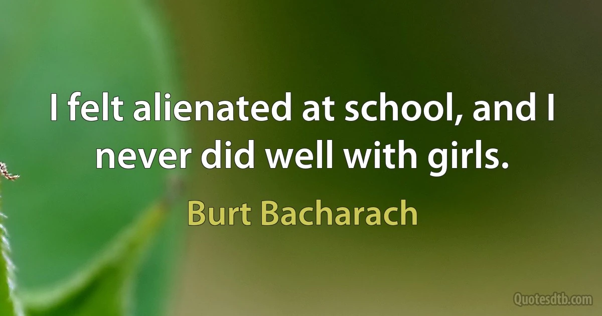 I felt alienated at school, and I never did well with girls. (Burt Bacharach)