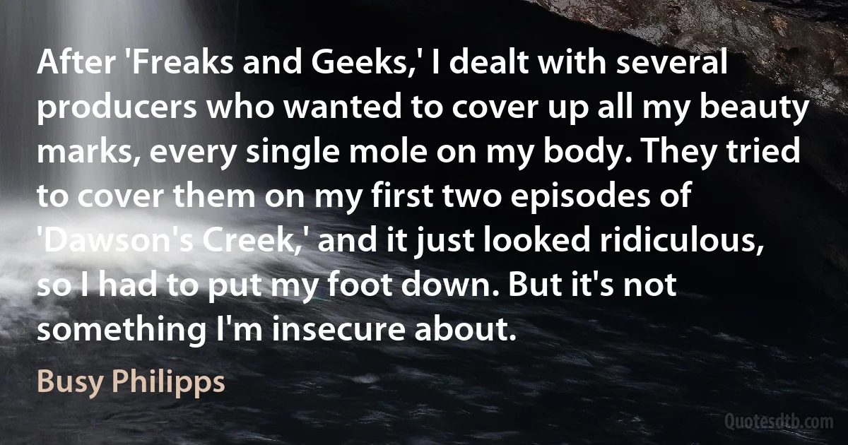 After 'Freaks and Geeks,' I dealt with several producers who wanted to cover up all my beauty marks, every single mole on my body. They tried to cover them on my first two episodes of 'Dawson's Creek,' and it just looked ridiculous, so I had to put my foot down. But it's not something I'm insecure about. (Busy Philipps)