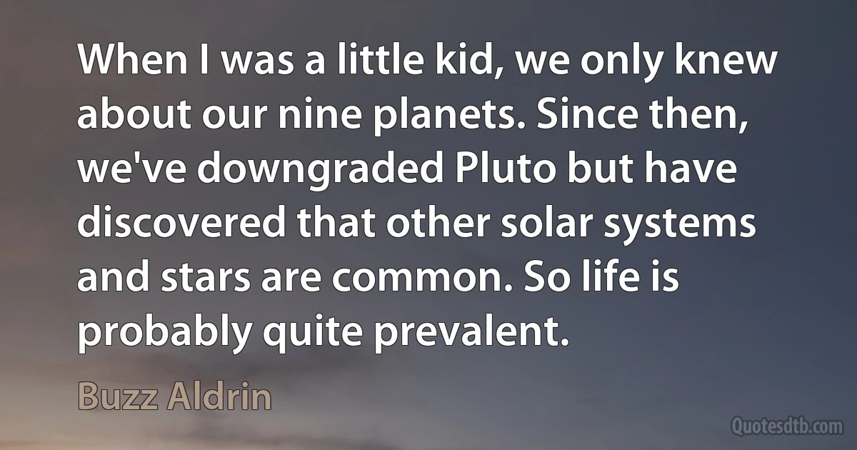 When I was a little kid, we only knew about our nine planets. Since then, we've downgraded Pluto but have discovered that other solar systems and stars are common. So life is probably quite prevalent. (Buzz Aldrin)