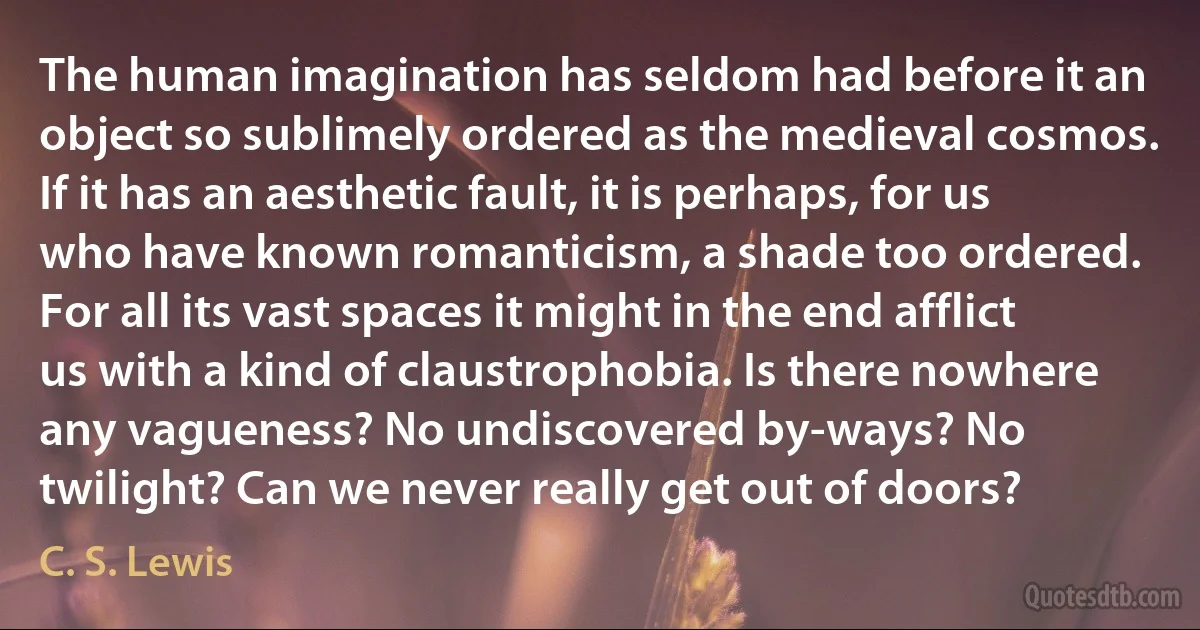 The human imagination has seldom had before it an object so sublimely ordered as the medieval cosmos. If it has an aesthetic fault, it is perhaps, for us who have known romanticism, a shade too ordered. For all its vast spaces it might in the end afflict us with a kind of claustrophobia. Is there nowhere any vagueness? No undiscovered by-ways? No twilight? Can we never really get out of doors? (C. S. Lewis)