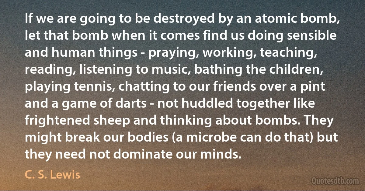 If we are going to be destroyed by an atomic bomb, let that bomb when it comes find us doing sensible and human things - praying, working, teaching, reading, listening to music, bathing the children, playing tennis, chatting to our friends over a pint and a game of darts - not huddled together like frightened sheep and thinking about bombs. They might break our bodies (a microbe can do that) but they need not dominate our minds. (C. S. Lewis)