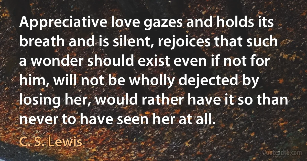 Appreciative love gazes and holds its breath and is silent, rejoices that such a wonder should exist even if not for him, will not be wholly dejected by losing her, would rather have it so than never to have seen her at all. (C. S. Lewis)