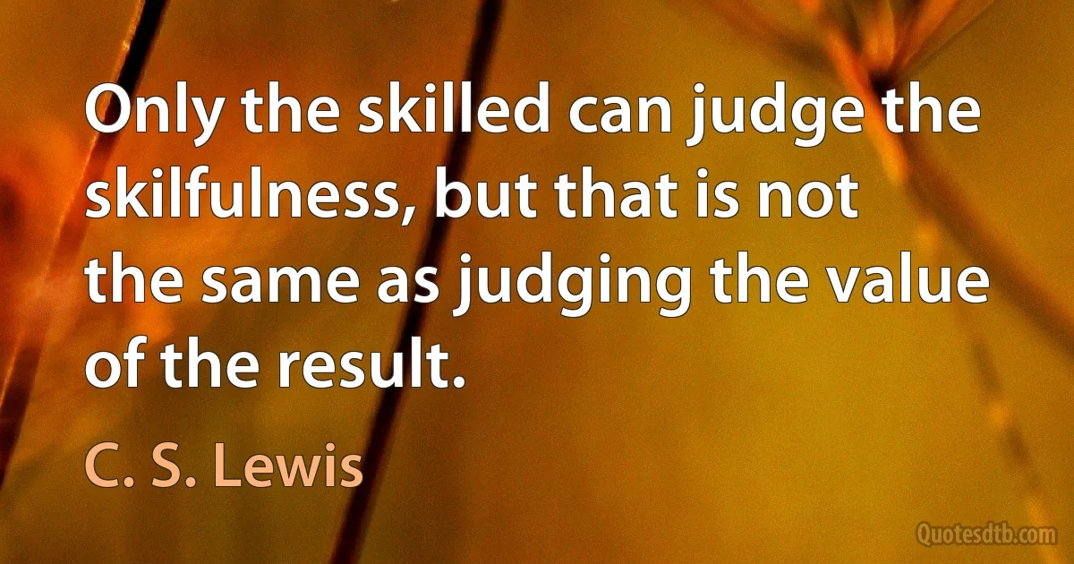 Only the skilled can judge the skilfulness, but that is not the same as judging the value of the result. (C. S. Lewis)