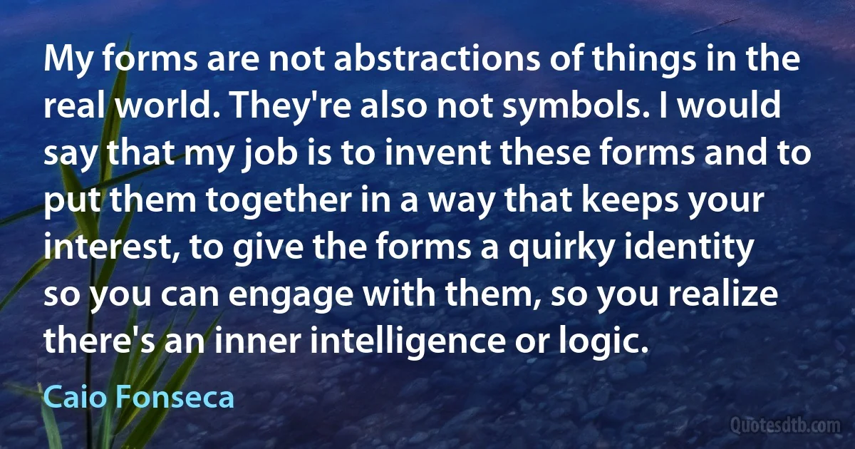 My forms are not abstractions of things in the real world. They're also not symbols. I would say that my job is to invent these forms and to put them together in a way that keeps your interest, to give the forms a quirky identity so you can engage with them, so you realize there's an inner intelligence or logic. (Caio Fonseca)