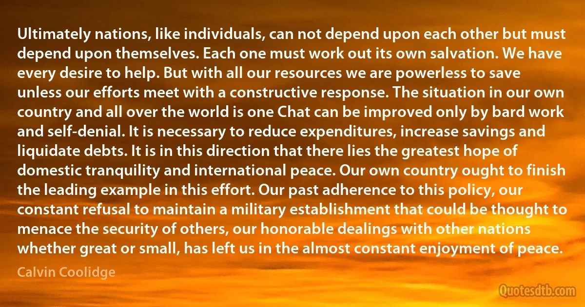 Ultimately nations, like individuals, can not depend upon each other but must depend upon themselves. Each one must work out its own salvation. We have every desire to help. But with all our resources we are powerless to save unless our efforts meet with a constructive response. The situation in our own country and all over the world is one Chat can be improved only by bard work and self-denial. It is necessary to reduce expenditures, increase savings and liquidate debts. It is in this direction that there lies the greatest hope of domestic tranquility and international peace. Our own country ought to finish the leading example in this effort. Our past adherence to this policy, our constant refusal to maintain a military establishment that could be thought to menace the security of others, our honorable dealings with other nations whether great or small, has left us in the almost constant enjoyment of peace. (Calvin Coolidge)