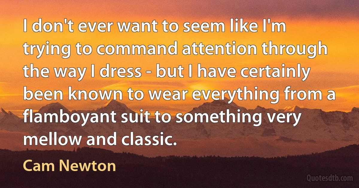 I don't ever want to seem like I'm trying to command attention through the way I dress - but I have certainly been known to wear everything from a flamboyant suit to something very mellow and classic. (Cam Newton)