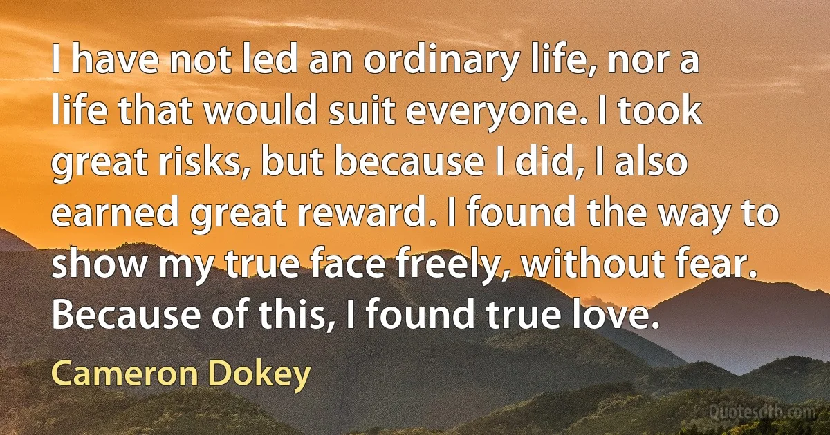 I have not led an ordinary life, nor a life that would suit everyone. I took great risks, but because I did, I also earned great reward. I found the way to show my true face freely, without fear. Because of this, I found true love. (Cameron Dokey)