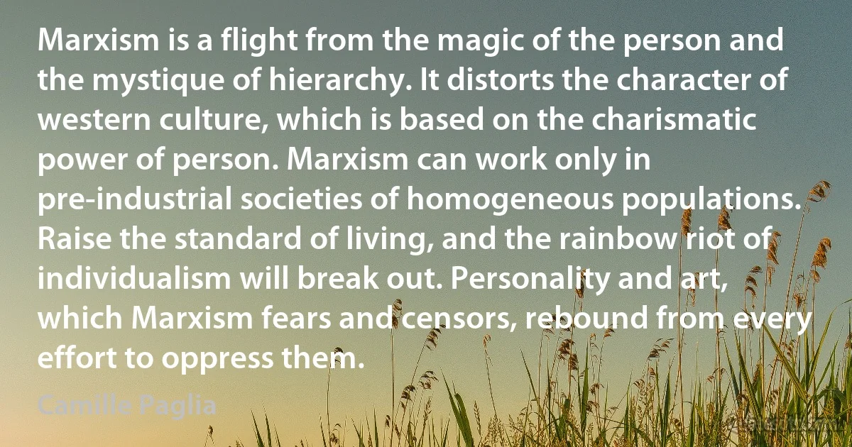 Marxism is a flight from the magic of the person and the mystique of hierarchy. It distorts the character of western culture, which is based on the charismatic power of person. Marxism can work only in pre-industrial societies of homogeneous populations. Raise the standard of living, and the rainbow riot of individualism will break out. Personality and art, which Marxism fears and censors, rebound from every effort to oppress them. (Camille Paglia)