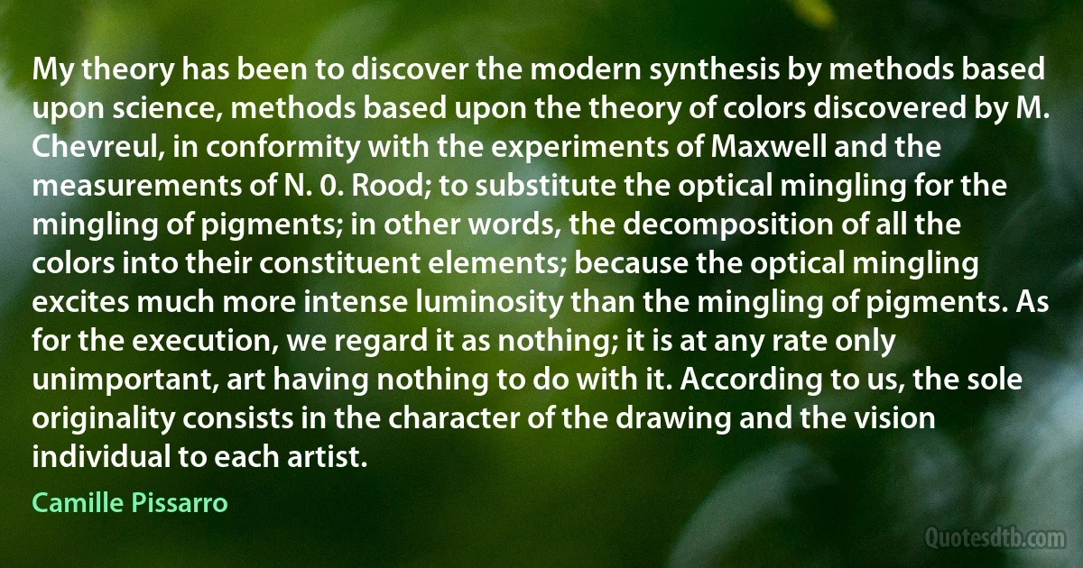 My theory has been to discover the modern synthesis by methods based upon science, methods based upon the theory of colors discovered by M. Chevreul, in conformity with the experiments of Maxwell and the measurements of N. 0. Rood; to substitute the optical mingling for the mingling of pigments; in other words, the decomposition of all the colors into their constituent elements; because the optical mingling excites much more intense luminosity than the mingling of pigments. As for the execution, we regard it as nothing; it is at any rate only unimportant, art having nothing to do with it. According to us, the sole originality consists in the character of the drawing and the vision individual to each artist. (Camille Pissarro)