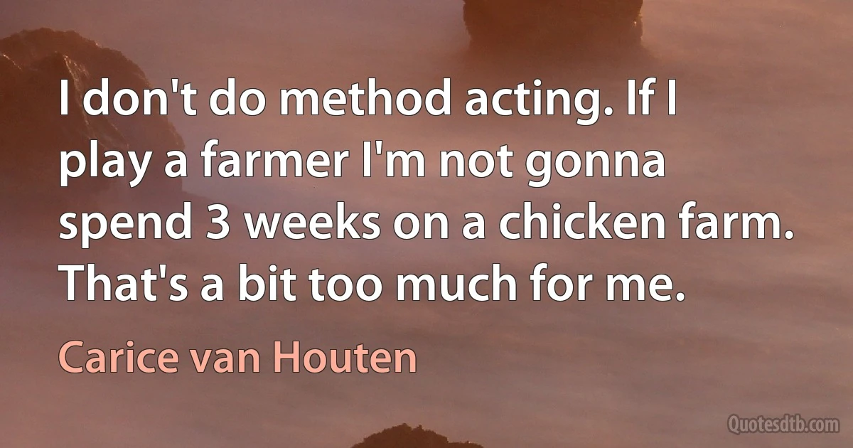 I don't do method acting. If I play a farmer I'm not gonna spend 3 weeks on a chicken farm. That's a bit too much for me. (Carice van Houten)