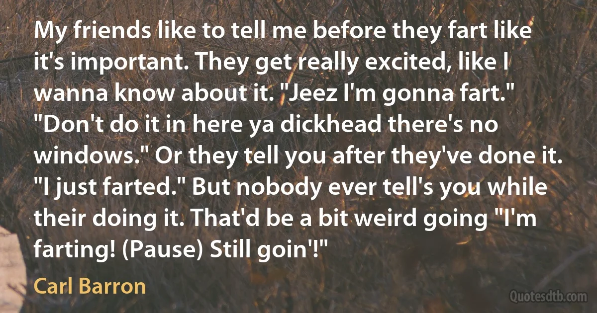 My friends like to tell me before they fart like it's important. They get really excited, like I wanna know about it. "Jeez I'm gonna fart." "Don't do it in here ya dickhead there's no windows." Or they tell you after they've done it. "I just farted." But nobody ever tell's you while their doing it. That'd be a bit weird going "I'm farting! (Pause) Still goin'!" (Carl Barron)