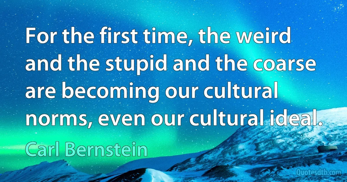 For the first time, the weird and the stupid and the coarse are becoming our cultural norms, even our cultural ideal. (Carl Bernstein)