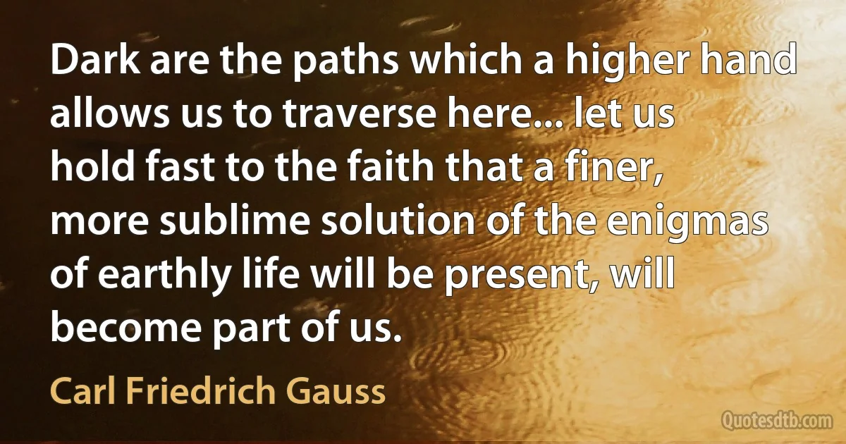 Dark are the paths which a higher hand allows us to traverse here... let us hold fast to the faith that a finer, more sublime solution of the enigmas of earthly life will be present, will become part of us. (Carl Friedrich Gauss)