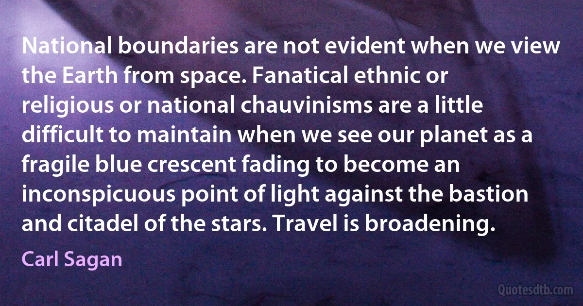 National boundaries are not evident when we view the Earth from space. Fanatical ethnic or religious or national chauvinisms are a little difficult to maintain when we see our planet as a fragile blue crescent fading to become an inconspicuous point of light against the bastion and citadel of the stars. Travel is broadening. (Carl Sagan)