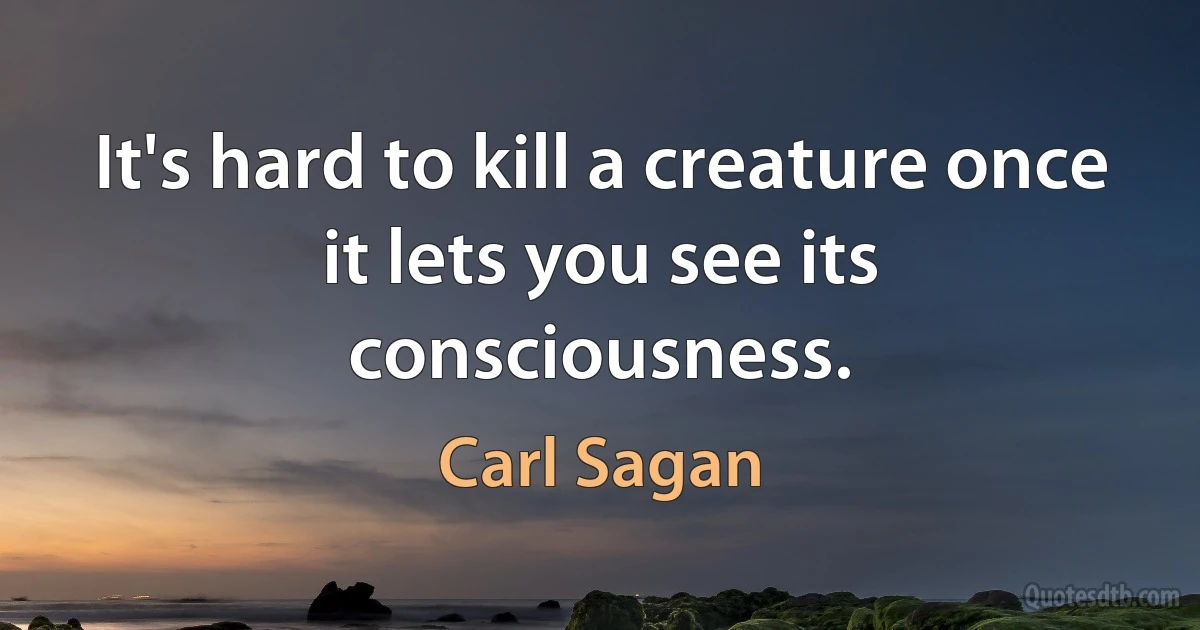 It's hard to kill a creature once it lets you see its consciousness. (Carl Sagan)