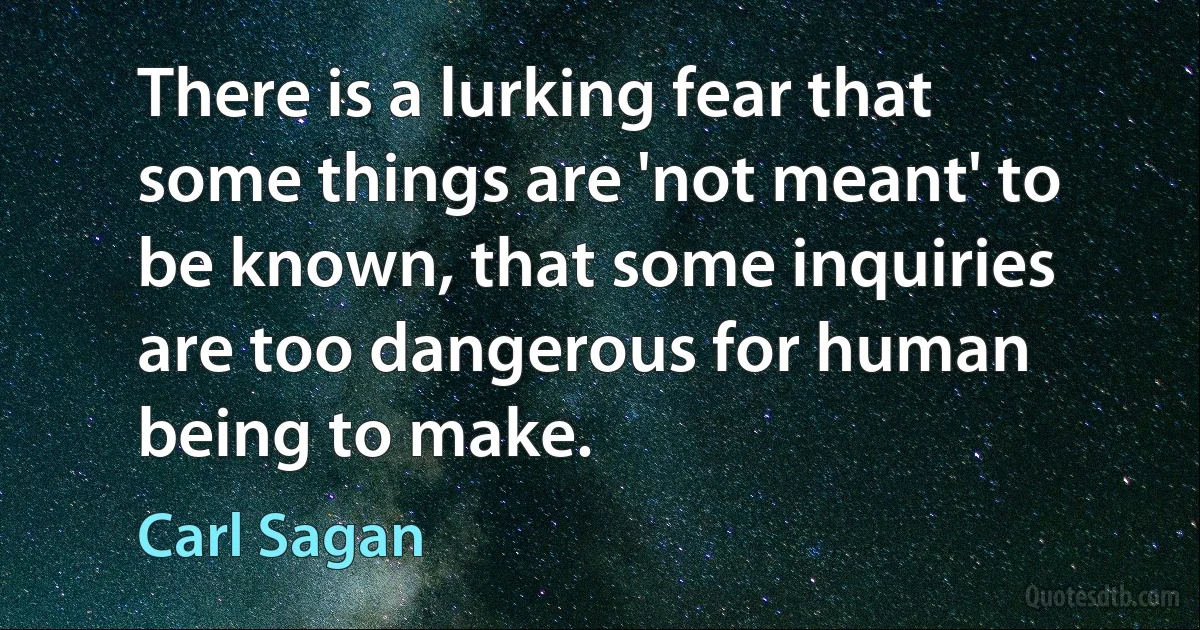 There is a lurking fear that some things are 'not meant' to be known, that some inquiries are too dangerous for human being to make. (Carl Sagan)