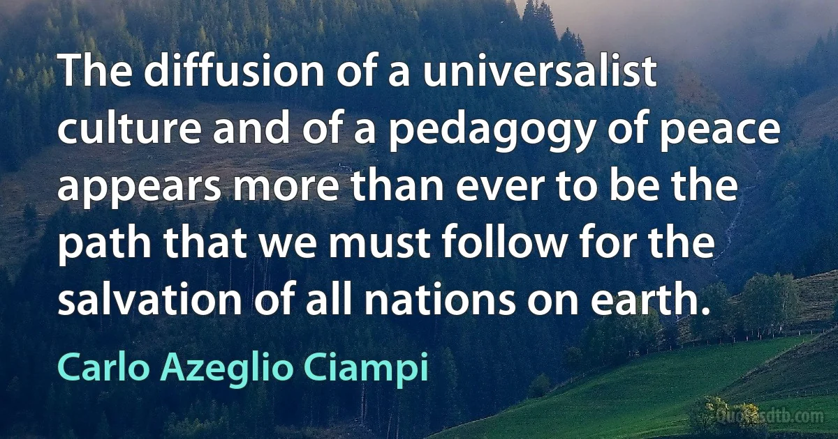 The diffusion of a universalist culture and of a pedagogy of peace appears more than ever to be the path that we must follow for the salvation of all nations on earth. (Carlo Azeglio Ciampi)