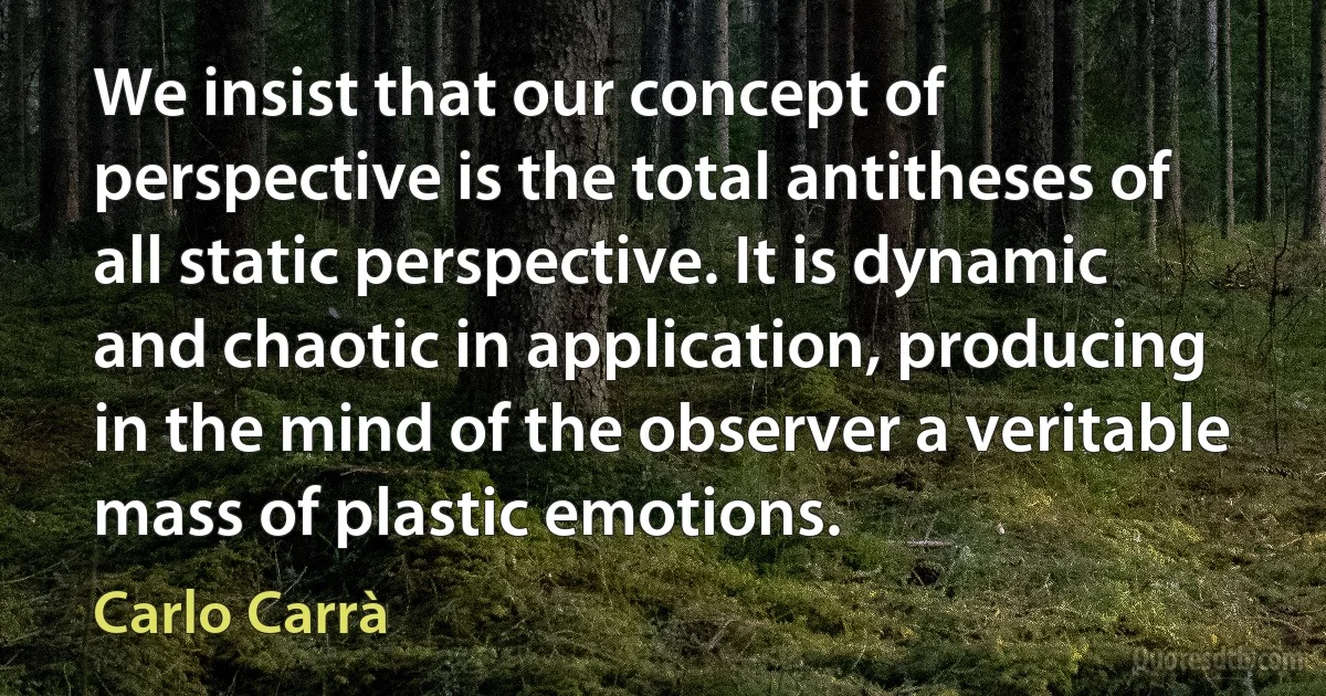 We insist that our concept of perspective is the total antitheses of all static perspective. It is dynamic and chaotic in application, producing in the mind of the observer a veritable mass of plastic emotions. (Carlo Carrà)