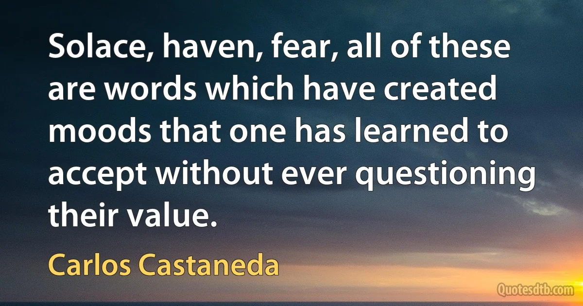 Solace, haven, fear, all of these are words which have created moods that one has learned to accept without ever questioning their value. (Carlos Castaneda)