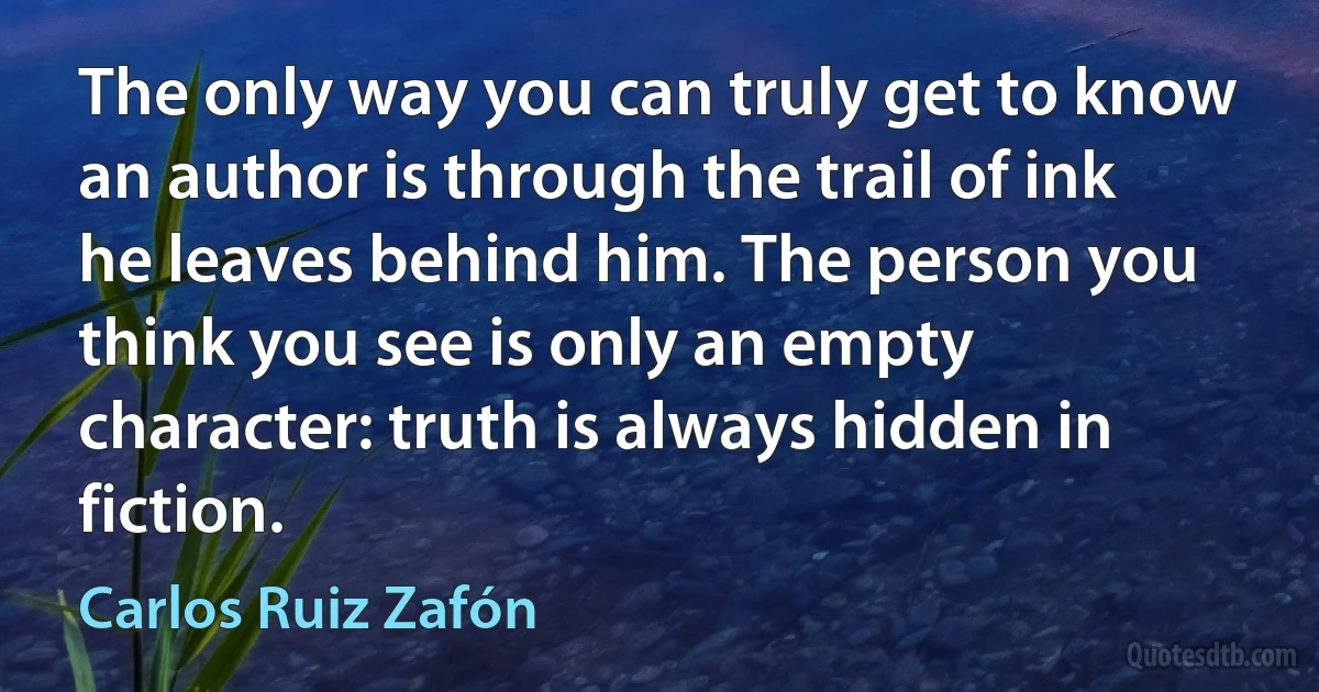 The only way you can truly get to know an author is through the trail of ink he leaves behind him. The person you think you see is only an empty character: truth is always hidden in fiction. (Carlos Ruiz Zafón)