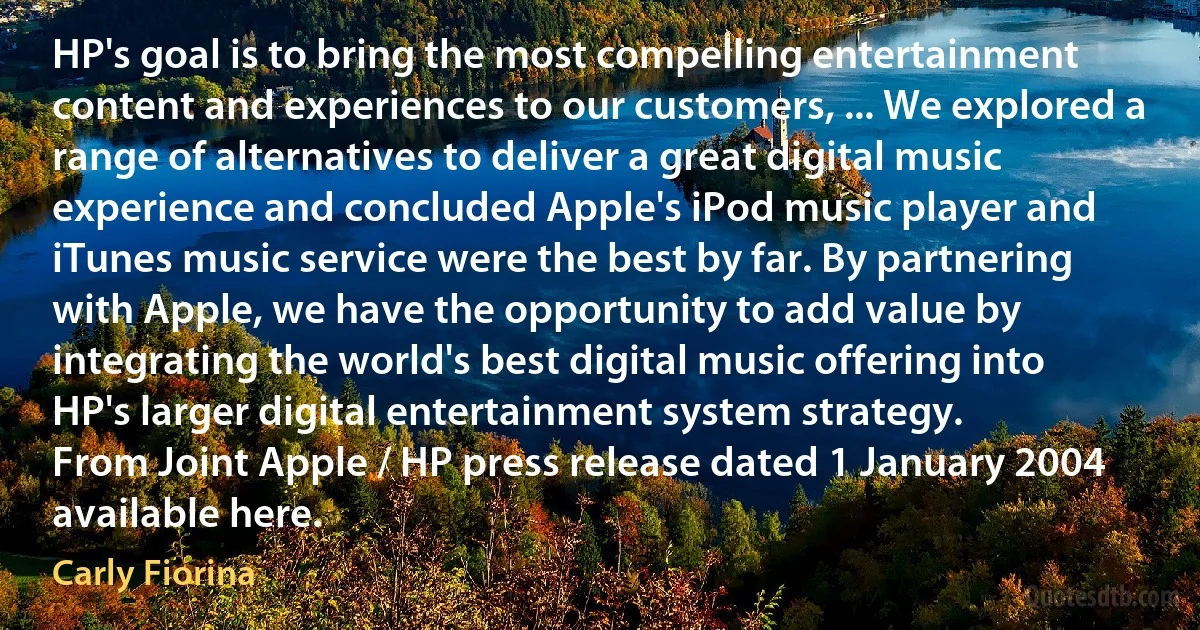 HP's goal is to bring the most compelling entertainment content and experiences to our customers, ... We explored a range of alternatives to deliver a great digital music experience and concluded Apple's iPod music player and iTunes music service were the best by far. By partnering with Apple, we have the opportunity to add value by integrating the world's best digital music offering into HP's larger digital entertainment system strategy.
From Joint Apple / HP press release dated 1 January 2004 available here. (Carly Fiorina)