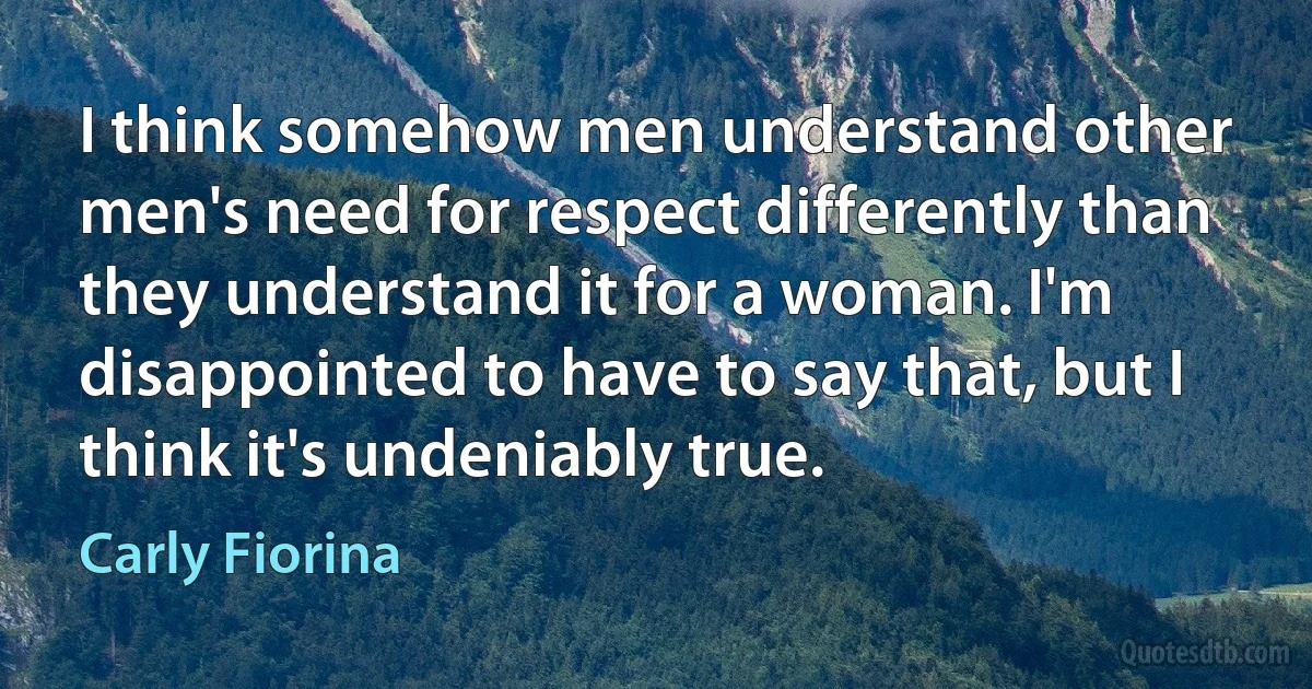 I think somehow men understand other men's need for respect differently than they understand it for a woman. I'm disappointed to have to say that, but I think it's undeniably true. (Carly Fiorina)