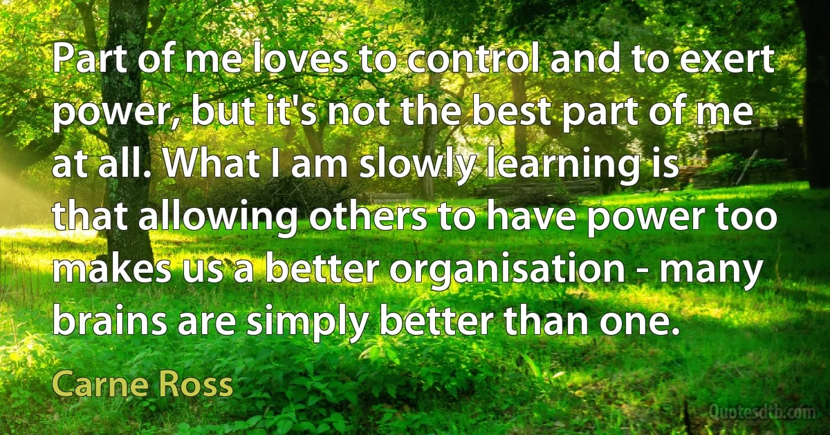 Part of me loves to control and to exert power, but it's not the best part of me at all. What I am slowly learning is that allowing others to have power too makes us a better organisation - many brains are simply better than one. (Carne Ross)