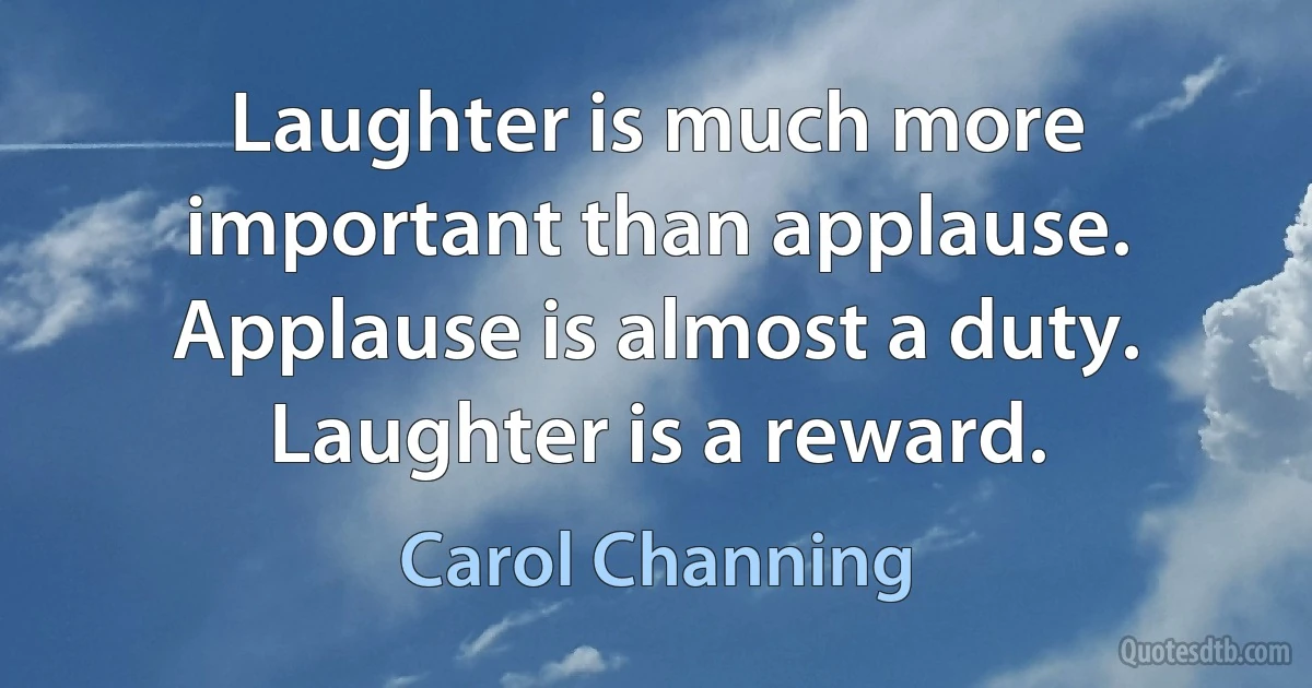 Laughter is much more important than applause. Applause is almost a duty. Laughter is a reward. (Carol Channing)