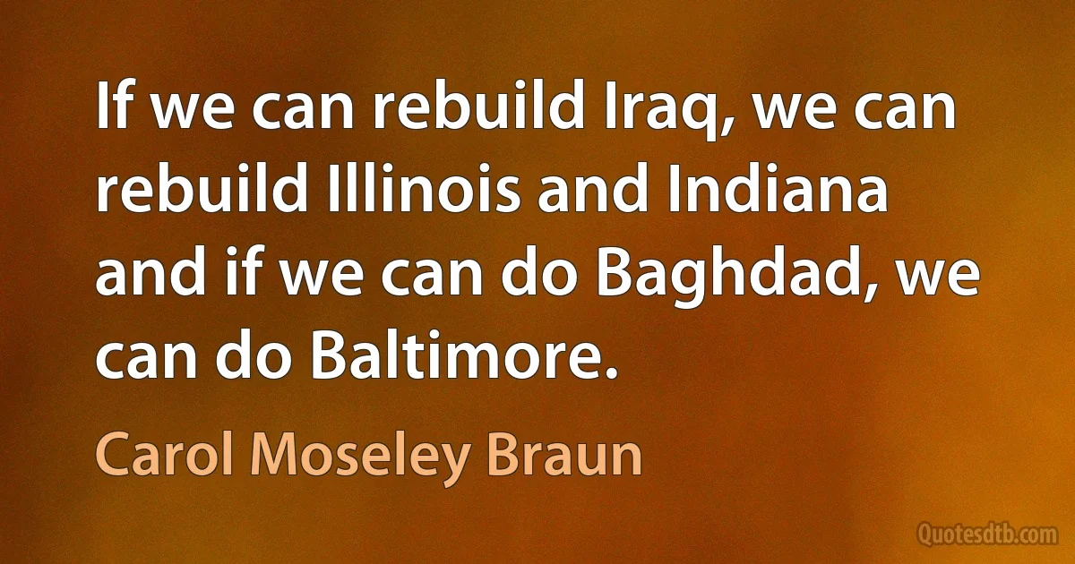 If we can rebuild Iraq, we can rebuild Illinois and Indiana and if we can do Baghdad, we can do Baltimore. (Carol Moseley Braun)