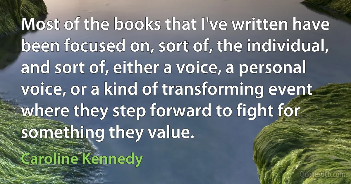 Most of the books that I've written have been focused on, sort of, the individual, and sort of, either a voice, a personal voice, or a kind of transforming event where they step forward to fight for something they value. (Caroline Kennedy)