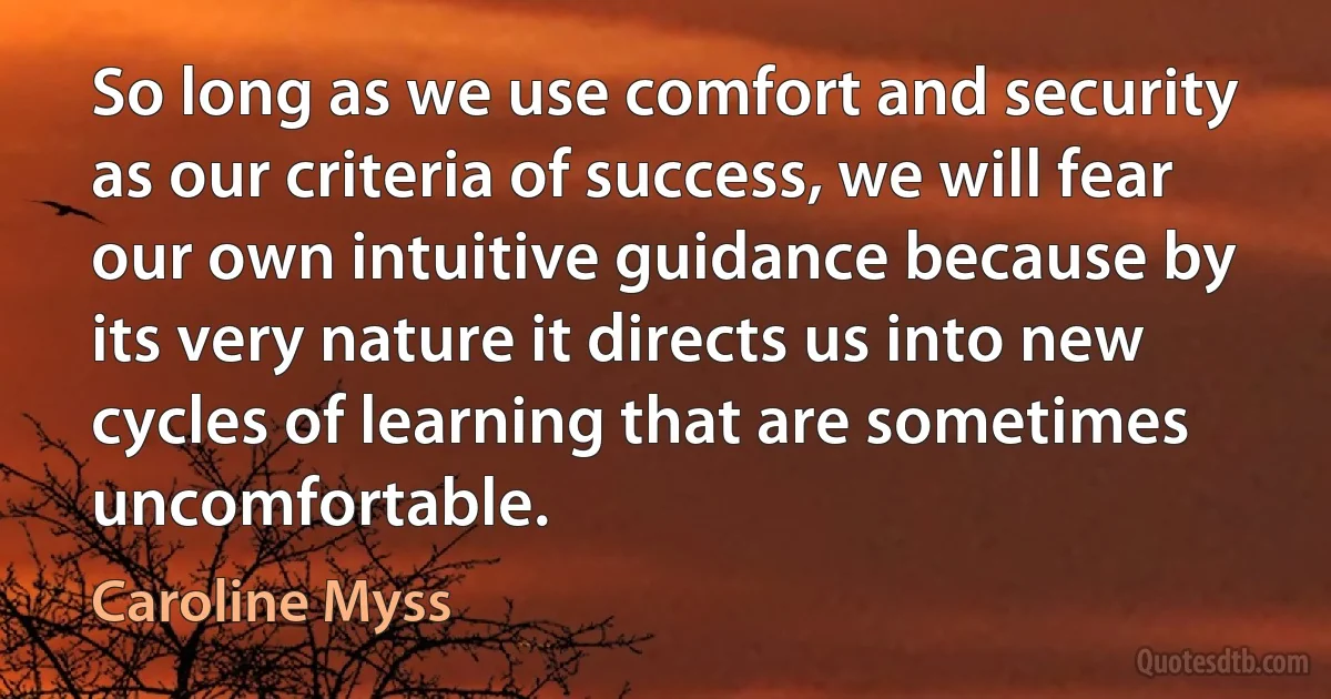 So long as we use comfort and security as our criteria of success, we will fear our own intuitive guidance because by its very nature it directs us into new cycles of learning that are sometimes uncomfortable. (Caroline Myss)