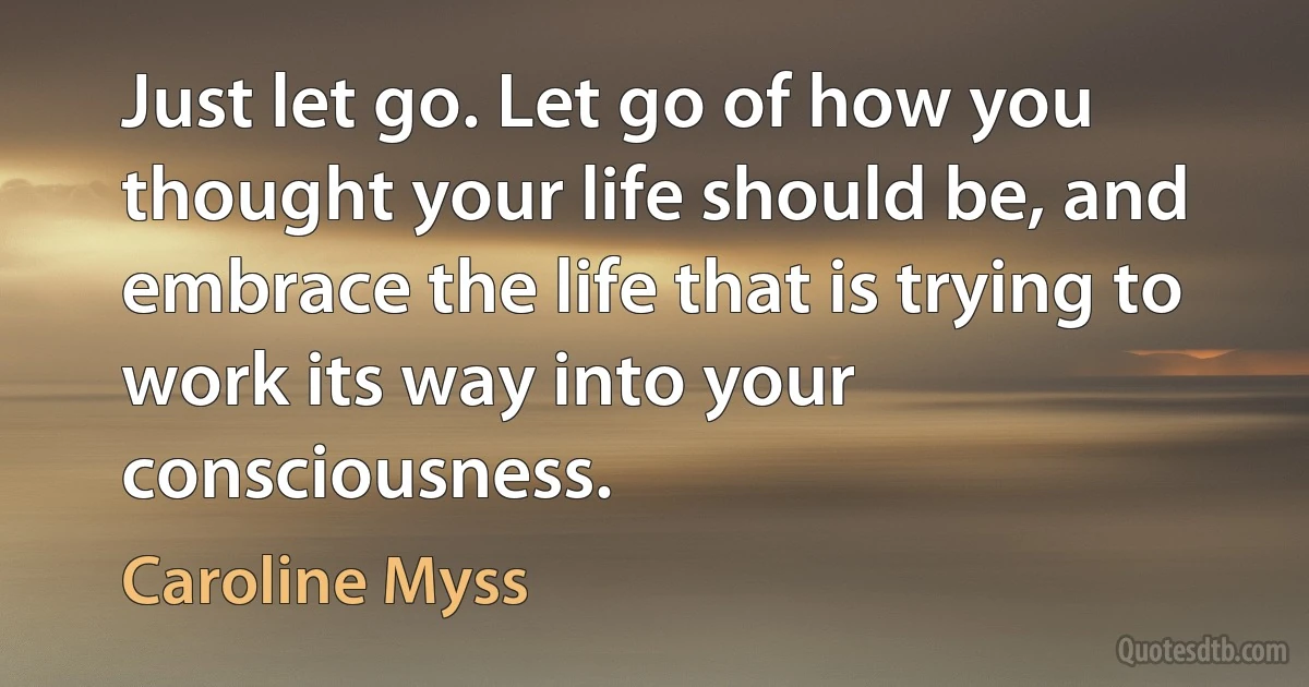 Just let go. Let go of how you thought your life should be, and embrace the life that is trying to work its way into your consciousness. (Caroline Myss)