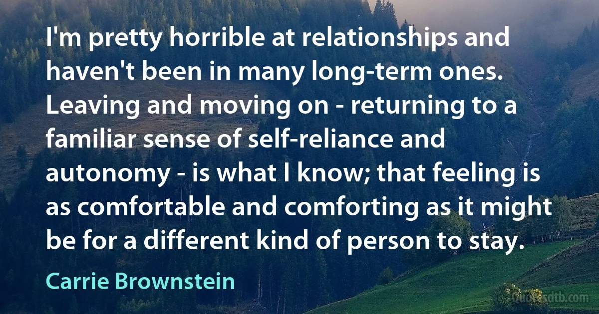 I'm pretty horrible at relationships and haven't been in many long-term ones. Leaving and moving on - returning to a familiar sense of self-reliance and autonomy - is what I know; that feeling is as comfortable and comforting as it might be for a different kind of person to stay. (Carrie Brownstein)