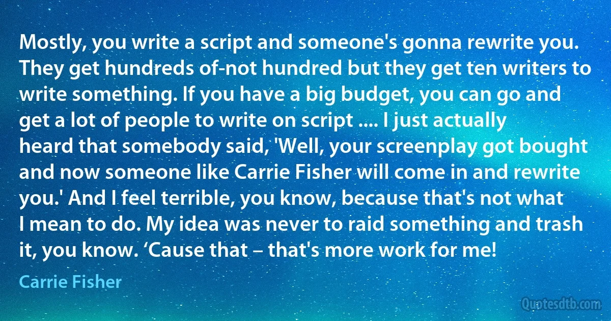 Mostly, you write a script and someone's gonna rewrite you. They get hundreds of-not hundred but they get ten writers to write something. If you have a big budget, you can go and get a lot of people to write on script .... I just actually heard that somebody said, 'Well, your screenplay got bought and now someone like Carrie Fisher will come in and rewrite you.' And I feel terrible, you know, because that's not what I mean to do. My idea was never to raid something and trash it, you know. ‘Cause that – that's more work for me! (Carrie Fisher)