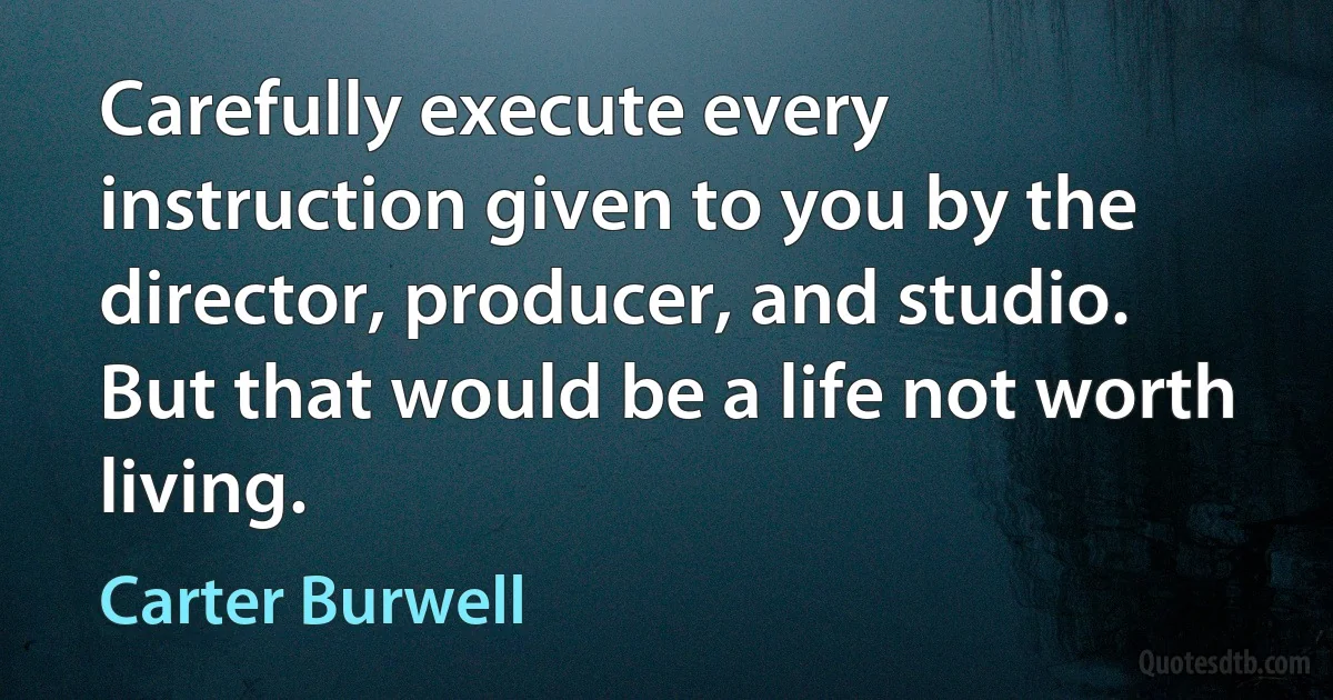 Carefully execute every instruction given to you by the director, producer, and studio. But that would be a life not worth living. (Carter Burwell)