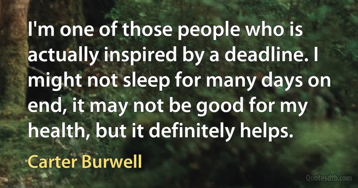 I'm one of those people who is actually inspired by a deadline. I might not sleep for many days on end, it may not be good for my health, but it definitely helps. (Carter Burwell)