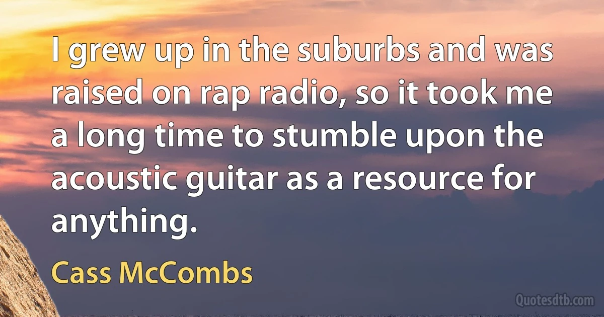 I grew up in the suburbs and was raised on rap radio, so it took me a long time to stumble upon the acoustic guitar as a resource for anything. (Cass McCombs)