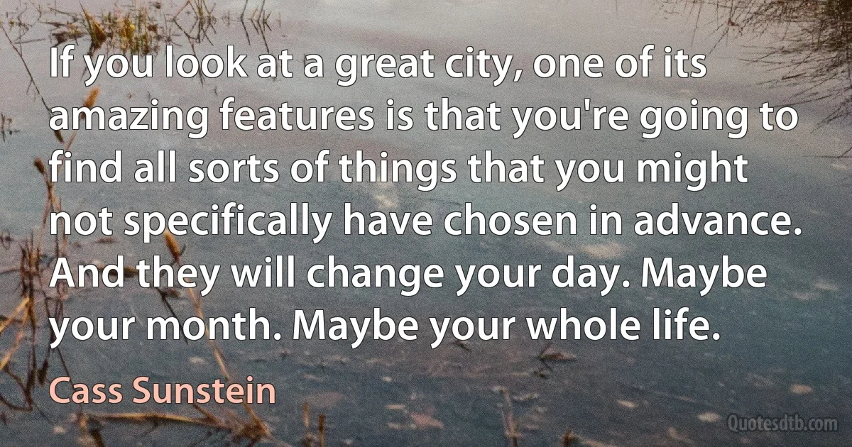 If you look at a great city, one of its amazing features is that you're going to find all sorts of things that you might not specifically have chosen in advance. And they will change your day. Maybe your month. Maybe your whole life. (Cass Sunstein)