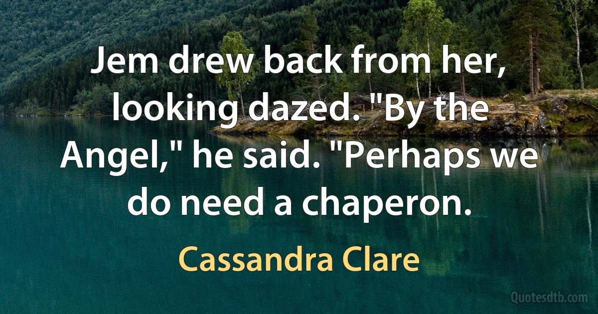 Jem drew back from her, looking dazed. "By the Angel," he said. "Perhaps we do need a chaperon. (Cassandra Clare)