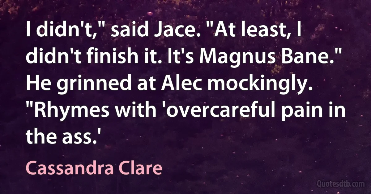 I didn't," said Jace. "At least, I didn't finish it. It's Magnus Bane." He grinned at Alec mockingly. "Rhymes with 'overcareful pain in the ass.' (Cassandra Clare)