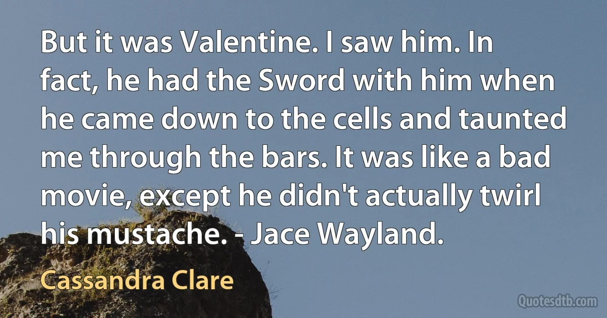 But it was Valentine. I saw him. In fact, he had the Sword with him when he came down to the cells and taunted me through the bars. It was like a bad movie, except he didn't actually twirl his mustache. - Jace Wayland. (Cassandra Clare)