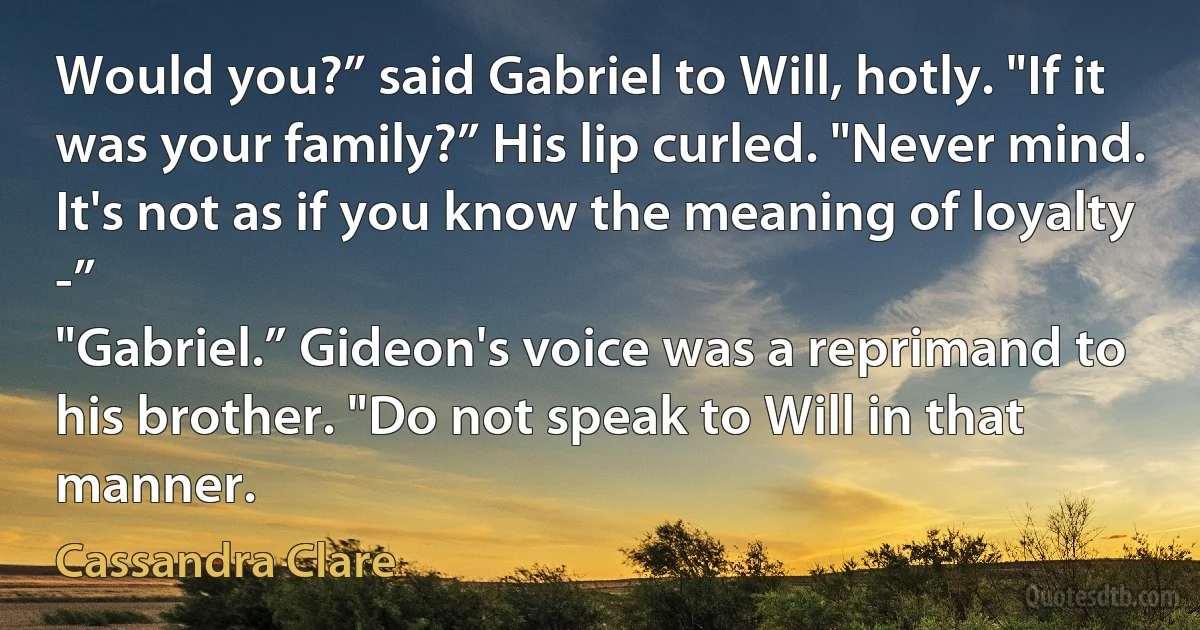 Would you?” said Gabriel to Will, hotly. "If it was your family?” His lip curled. "Never mind. It's not as if you know the meaning of loyalty -”
"Gabriel.” Gideon's voice was a reprimand to his brother. "Do not speak to Will in that manner. (Cassandra Clare)