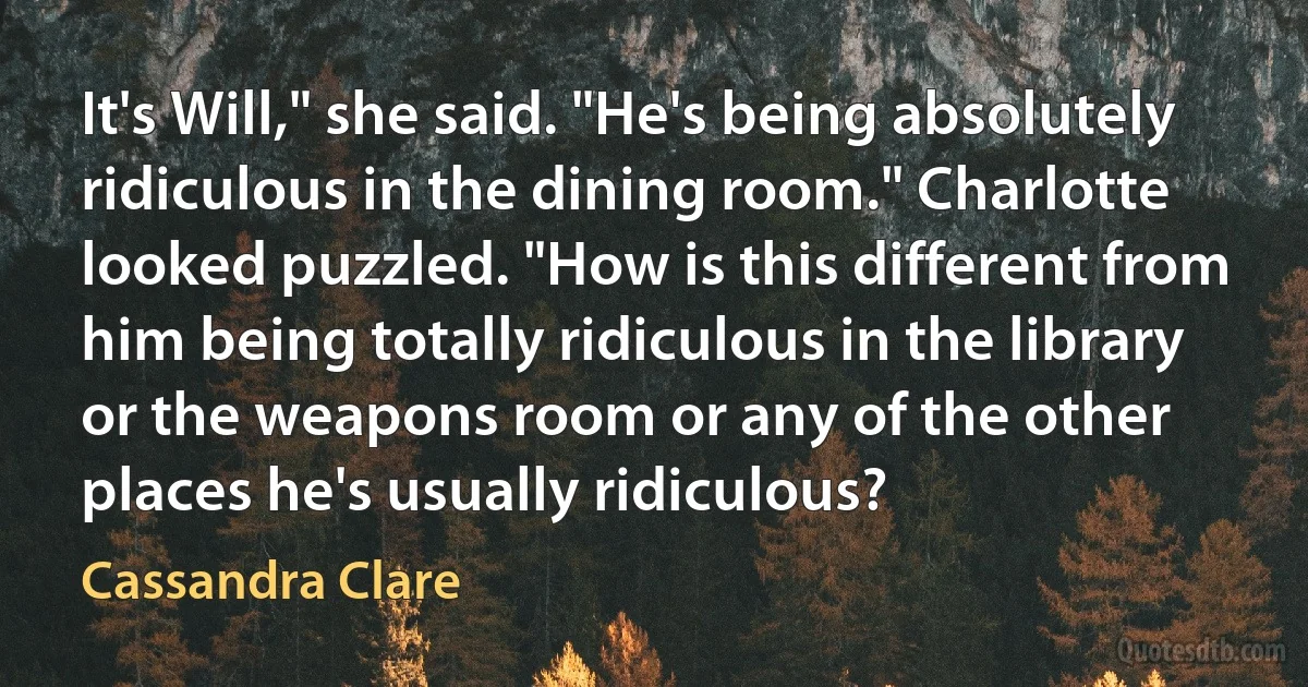 It's Will," she said. "He's being absolutely ridiculous in the dining room." Charlotte looked puzzled. "How is this different from him being totally ridiculous in the library or the weapons room or any of the other places he's usually ridiculous? (Cassandra Clare)