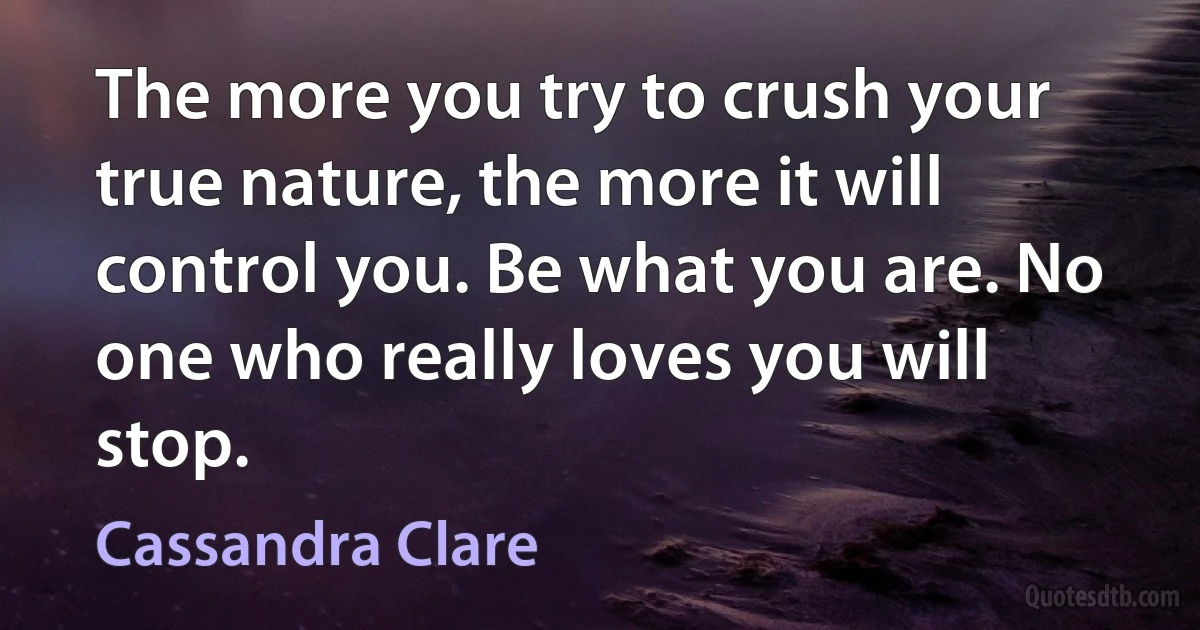 The more you try to crush your true nature, the more it will control you. Be what you are. No one who really loves you will stop. (Cassandra Clare)