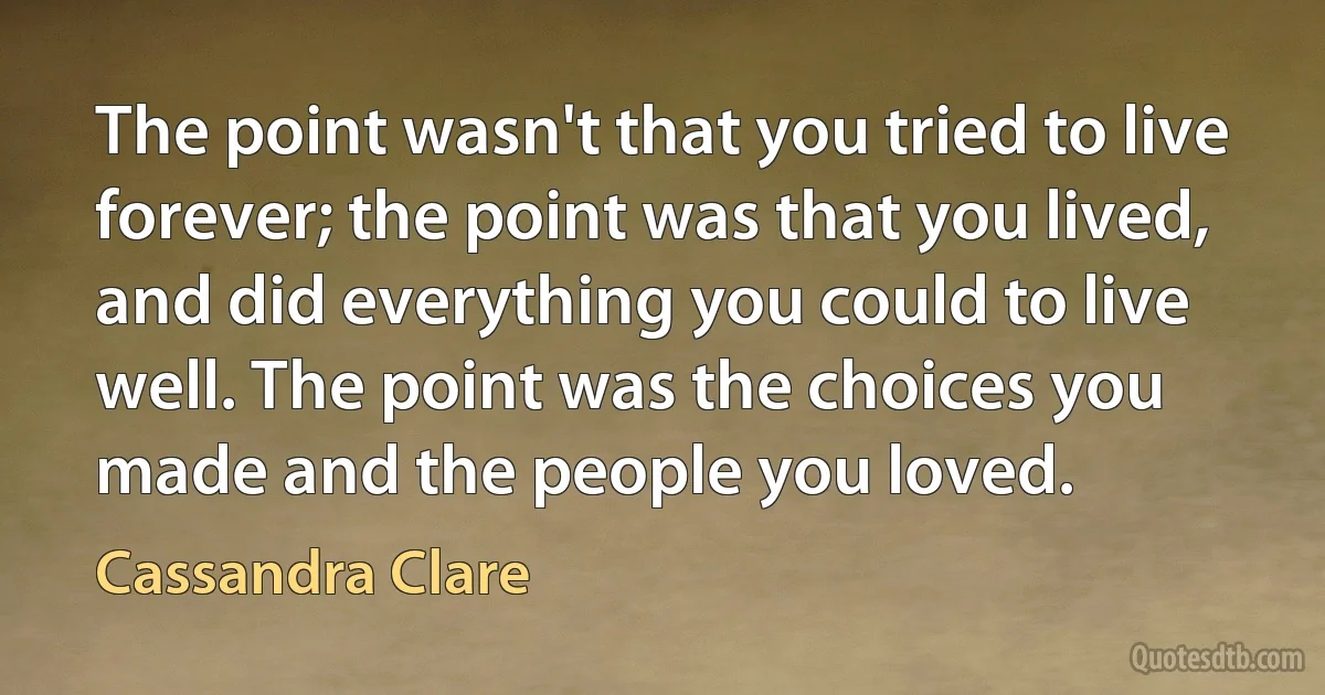 The point wasn't that you tried to live forever; the point was that you lived, and did everything you could to live well. The point was the choices you made and the people you loved. (Cassandra Clare)