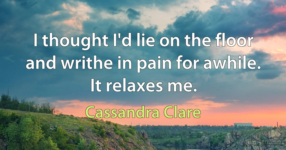 I thought I'd lie on the floor and writhe in pain for awhile. It relaxes me. (Cassandra Clare)